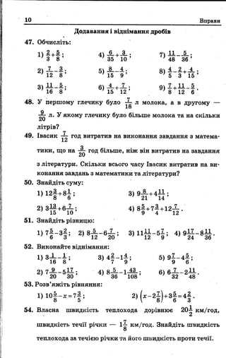 10 Вправи
Додавання і віднімання дробів
47. Обчисліть:
1) 2.+і>; 4)_6_+Л_. 7Ї — __—•
З 8 ' 35 10 ’ ' 48 3 6 ’
21 Л__ 3.. е-і _8__4., о 4._2. , 4 .
4 2 8 ’ 4 5 9 ’ '5 3 1 5 ’
3 1 І І - 5 . «і _i.-i.JL-. оі 7 ,11 5
3 ) 16 8 ’ Ї5 Ї 2 ’ 9) 8+І 2 ~ 6 -
48. У першому глечику було -3- л молока, а в другому —
18
^ л. У якому глечику було більше молока та на скільки
літрів?
п
49. Івасик — год витратив на виконання завдання з матема-
О
тики, що на год більше, ніж він витратив на завдання£,)
з літератури. Скільки всього часу Івасик витратив на ви­
конання завдань з математики та літератури?
50. Знайдіть суму:
128 + 8б ’ 3) 9ІТ +4П ;
2) 3й +6ї о ; 4) 8І +7І +12й -
51. Знайдіть різницю:
1> 7І - 8І* 2> *Й П в& 5 3^ 1 1 12“ 59 ’ 4>9Й ~ ЙЙ -
52. Виконайте віднімання:
1> 3^ ; 3 ) 4 | - 1 І ; 5 ) 9 І - 4 { ;
2> 7^ - 5І ^ 6>6 -&~2й -
53. Розв’яжіть рівняння:
1) 1 0 —- х = 7—; 2) ( я - 2 —) + 3—= 4 —.
' 8 5 ’  8/ 6 З
54. Власна швидкість теплохода дорівнює 20-^ км/год,
швидкість течії річки — 1^ км/год. Знайдіть швидкість
8
теплохода за течією річки та його швидкість проти течії.
 