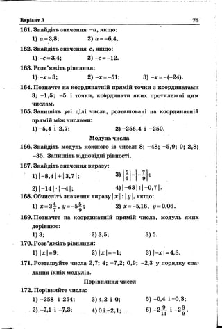 Варіант 3 75
161. Знайдіть значення -а , якщо:
1) а = 3,8; 2) а = - 6,4.
162. Знайдіть значення с, якщо:
1) -с = 3,4; 2) -с = -12.
163. Розв’яжіть рівняння:
1) - х = 3; 2) - х =-51; 3) - х = -(-24).
164. Позначте на координатній прямій точки з координатами
3; -1,5; -5 і точки, координати яких протилежні цим
числам.
165. Запишіть усі цілі числа, розташовані на координатній
прямій між числами:
1) -5,4 і 2,7; 2)-256,4 і -250.
Модуль числа
166. Знайдіть модуль кожного із чисел: 8; -48; -5,9; 0; 2,8;
-35. Запишіть відповідні рівності.
167. Знайдіть значення виразу:
1 )|-8 ,4 | +1 3 ,7 1; 3)
2 )|-1 4 І-1-4 |; 4) | -63 | : | -0 ,7 1.
168. Обчисліть значення виразу | х | : |у |, якщо:
1) х = 3± , г/= -5 -|; 2) * = -5,16, у =0,06.
169. Позначте на координатній прямій числа, модуль яких
дорівнює:
1)3; 2)3,5; 3)5.
170. Розв’яжіть рівняння:
1) |* | =9; 2) |де| = —1; 3 ) |- х | = 4,8.
171. Розташуйте числа 2,7; 4; -7,2; 0,9; -2,3 у порядку спа-
данйя їхніх модулів.
Порівняння чисел
172. Порівняйте числа:
1) -258 і 254; 3)4,2 і 0; 5) -0,4 і -0,3;
2) -7,1 і -7,3; 4) 0І -2,1; 6) -2 ^ - і - 2 | .
5 7
6 9
 