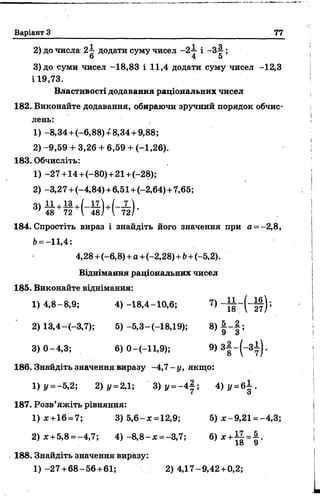 Варіант З 77
2) до числа 2~ додати суму чисел - 2-у і -3 |- ;
о 4 5
3)до суми чисел -18,83 і 11,4 додати суму чисел -12,3
І 19,73.
Властивості додавання раціональних чисел
182. Виконайте додавання, обираючи зручний порядок обчис­
лень:
1 ) - 8 , 3 4 + ( - 6 , 8 8 ) + 8 ,3 4 + 9,88;
2)-9,59 + 3,26 + 6,59 + (-1,26).
183. Обчисліть:
1) -27+ 14+(-80)+ 21+(-28);
2) -3,27 +(-4,84) +6,51+(-2,64) +7,65;
3) +
' 48 72  48/  72/
184. Спростіть вираз і знайдіть його значення при а = -2,8,
6= -11,4:
4,28 +(-6,8)+а +(-2,28) + Ь+(-5,2).
Віднімання раціональних чисел
185. Виконайте віднімання:
1)4,8- 8,9; 4)-18,4-10,6; 7) - I I - ( - і | ) ;
2) 13,4-(-3,7); 5) -5,3-(-18,19); 8) | - | ;
3) 0-4,3; 6) 0 —(—11,9); 9) 3f - ( - 3f ) ‘
186. Знайдіть значення виразу -4,7 - у, якщо:
1) У= -5,2; 2) у -2,1', 3 )у =- 4 |; 4 )у = б | .
187. Розв’яжіть рівняння:
1 )* +16 = 7; 3) 5,6-ж =12,9; 5) ж-9,21 = -4,3;
2) я + 5,8 = -4,7; 4 ) - 8,8- ж= -3,7; 6) * + Ц =§-
188. Знайдіть значення виразу:
1 )-2 7 +68-56+61; 2)4,17-9,42 + 0,2;
 