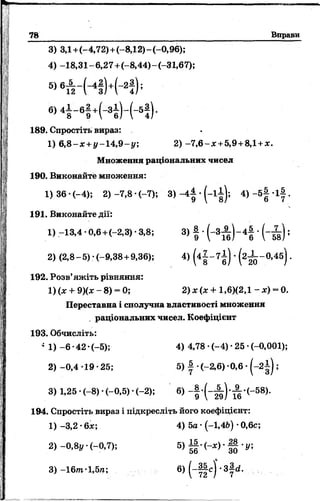 78 Вправи
3) 3,1+(-4,72)+(-8,12)-(-0,96);
4) -18,31~6,27+(-8,44)-(-31,67);
ь ) в т і ~ Н Н - 2 і У ’
6 » 4і - 6 І + ( - 3 ї ) - ( - 5! ) -
189. Спростіть вираз:
1) 6 ,8 -х +у-1А ,9-у, 2) - 7 ,6 - х +5,9+8,1+х.
Множення раціональних чисел
190. Виконайте множення:
1 )36-(-4); 2 )-7,8-(-7); 3 ) - 4 |- ( - і і ) ; 4) _5| . і | .
191. Виконайте дії:
1) -13,4 -0,6+(-2,3) ■3,8; 3) | •( - 3 ^ ) - 4 | • ( - і ) ;
2) (2,8-5)-(-9,38 +9,36); 4) (4| ~ 7 б ) ' (2І _0,45) '
192. Розв’яжіть рівняння:
1) (х + 9Хх - 8) - 0; 2 )х(х + 1,6)(2,1 - х) = 0.
Переставна і сполучна властивості множення
раціональних чисел. Коефіцієнт
193. Обчисліть:
* 1) -6 •42 •(-5); 4) 4,78 •(-4) •25 •(-0,001);
2) -0,4 -19 •25; 5) | •(-2,6) -0,6 • ( - 2 ;
3) 1,25• (-8 )* (-0 ,5 )* .(-2 ); 6) ^ * ( " 5 8 )*
194. Спростіть вираз і підкресліть його коефіцієнт:
1) -3,2 •6х; 4) 5о • (-1,46) •0,6с;
 