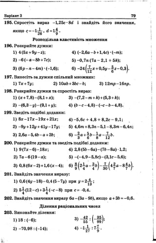 Варіант З 79
195. Спростіть вираз -1,25с •8й і знайдіть його значення,
якщо с = - 1^ , <*= і | .
Розподільна властивість множення
196. Розкрийте дужки:
1) 4(5ж+9у-г); 4) (-2,6а-Ь+1,4с) •(-/тг);
2) -6 ( - а - 86+ 7с); 5 )-0,7л (7а - 2,1 + 5А);
3) (6 р -п -4 т ) •(-1,6); 6) - 2 4 ^ ж +0 ,5 |/-|г -0 ,з ).
197. Винесіть за дужки спільний множник:
1) 7лг+ 7у; 2) ЮаЬ+ЗЬс-Ь; 3) 12тр-16пр.
198. Розкрийте дужки та спростіть вираз:
1) (*+7,8)~(8,1 +л:); 3) -(7 ,2 -тгг+*) +(5,3 +Лг);
2) -(6,3- у ) -(9,1 +у); 4) (6- с -4 ,8 )- ( - с -6 -4 ,8 ).
199. Зведіть подібні доданки:
1) 8х-17*~19х+21л:; 4 )-5 ,6 с +-4,8 + 8,2с - 9,1;
2) -9у +12у +41і/-17і/; 5) 4,6/п +8,3/г-5,1-8,3т-6,4/г;
3) 2,6а-5,46-а +26; 6) - | а +| Ь - ^ а - ^ - Ь .
З о 8 12
200. Розкрийте дужки та зведіть подібні доданки:
1) 9(7*-6)-18л:; 4) 2,8(56-6а)-(76-8а) •1,2;
2) 7а-6 (1 9 -а); 5) -(-4,9-5,8с)-(ЗД с-5,6);
3) 0,8(6* -2 ) +1,6(х-4); 6) |( г ± а - |б ) - ^ ( 4 |а - 8 |- б ) .
201. Знайдіть значення виразу:
1) 0,6(4у-18)-0,4(5-7у) при У=
2) 5 І(1 2 -с) +з4 (-с -8 ) при с= -0,4.
4 4
202. Знайдіть значення виразу 6а - (За - 96), якщо а + 36 = -0,6.
Ділення раціональних чисел
203. Виконайте ділення:
1)18: (-6); 3) ~55 : (“И ) ;
3) -70,98 : (-14); 4) -1 -І-: 71 .
 