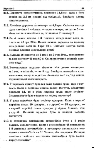Варіант З 81
212. Периметр прямокутника дорівнює 14,8 см, одна з його
сторін на 2,6 см менша від сусідньої. Знайдіть площу
прямокутника.
213. Листівка дорожча за конверт на 4,8 грн. Скільки коштує
одна листівка і скільки — один конверт, якщо за 5 лис­
тівок заплатили стільки ж, скільки за 21 конверт?
214.3а 4 пачки печива і 3 пляшки мінеральної води за­
платили 46 грн 20 к. Пачка печива дорожча за пляшку
мінеральної води на 1 грн 40 к. Скільки коштує пачка
печива? пляшка мінеральної води?
215. Купили 16 зошитів по 3 грн і по 2 грн 20 к., заплативши
за всю покупку 45 грн 60 к. Скільки купили зошитів кож­
ного виду?
216. Велосипедист подолав відстань між двома селищами
за 1 год, а пішохід — за 3 год. Знайдіть швидкість кож­
ного з них, якщо швидкість пішохода на 8 км/год менша
від швидкості велосипедиста.
217. У першому ящику було в 5 разів більше груш, ніж у дру­
гому. Коли з першого ящика взяли 16 груш, а в другий
поклали 12, то в обох ящиках груш стало порівну.
Скільки груш було в кожному ящику спочатку?
218. У двох коробках було порівну цукерок. Коли з першої
коробки взяли 10 цукерок, а з другої — 28 цукерок, то
в першій коробці стало цукерок у 4 рази більше, ніж
у другій. Скільки цукерок було в кожній коробці
спочатку?
219. В автопарку вантажних автомобілів було в 5 разів
більше, ніж легкових. Коли в рейс вийшло 48 вантажних
і 5 легкових автомобілів, в автопарку залишилося ван­
тажних автомобілів на 61 більше, ніж легкових. Скільки
легкових і скільки вантажних автомобілів було в авто-
иі парку спочатку?
 