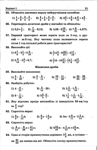Варіант 1 11
55. Обчисліть значення виразу найзручнішим способом:
1) ± +§ +| +§ ; 2) | +І +| +| ; 8) 2І +1§-+ 8£ +4* .
56. Перетворіть десяткові дроби у звичайні та обчисліть:
1)0,2 + і ; 2) ^ -0 ,1 2 ; 3) 4 ,8 5 -2 ^ ; 4 )7 ^ -4 ,3 7 5 .
57. Перший тракторист може зорати поле за 5год, а дру­
гий — за 8 год. Яку частину поля залишиться зорати
після 1 год спільної роботи двох трактористів?
58. Виконайте дії:
3> К - 9§ ) - 2й ;
2) 5і - 2 | +6,7; 4) ( і8-1 0 § )-(б ± -3 § ).
Множення дробів
59. Виконайте множення:
5 . і . оч 3 . А . оч 1 0 . 1 1 . д  М . 3 9
' б 2 0 ’ ' 7 1 1 ’ } 11 26 ’ ' 65 40 ‘
60. Знайдіть добуток:
1) 4 . А . ; 3) — •28; 5) 2-2- •1-^-;
' 21 ’ ’ 14 ’ ' 15 16 ’
2) 6 • — ; 4) 5—*—; 6) 1^ •1-^ •І-5- .
; 18 ’ ' 5 7 ’ ; 8 15 16 .
61. Яку відстань проїде автомобіль зі швидкістю 63 км/год
за | грд?
62. Спростіть вираз:
» 1 2 ) І
63. Спростіть вираз:
1) А ж -А ж +11х; 2) 8 І |/п - 4 ^ - т +5 |/п .
' 14 28 42 - 18 12 6
64. Одна зі сторін прямокутника дорівнює 3^ дм, а сусідня —
на дм менша від неї. Обчисліть площу прямокутника.
63
 