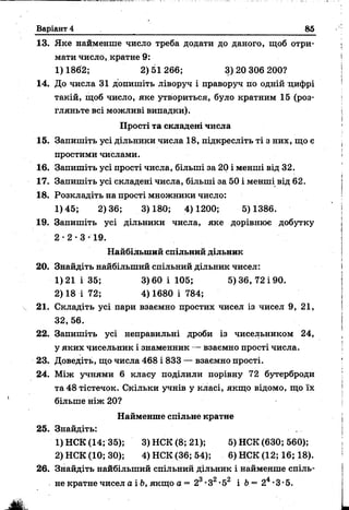 Варіант 4 85
13. Яке найменше число треба додати до даного, щоб отри­
мати число, кратне 9:
1)1862; 2)51266; 3)20 306 200?
14. До числа 31 допишіть ліворуч і праворуч по одній цифрі
такій, щоб число, яке утвориться, було кратним 15 (роз­
гляньте всі можливі випадки).
Прості та складеш числа
15. Запишіть усі дільники числа 18, підкресліть ті з них, що є
простими числами.
16. Запишіть усі прості числа, більші за 20 і менші від 32.
17. Запишіть усі складені числа, більші за 50 і менші від 62.
18. Розкладіть на прості множники число:
1) 45; 2)36; 3)180; 4)1200; 5) 1386.
19. Запишіть усі дільники числа, яке дорівнює добутку
2 • 2 • 3 • 19.
Найбільший спільний дільник
20. Знайдіть найбільший спільний дільник чисел:
1)21 і 35; 3)60 і 105; 5)36, 72 і 90.
2) 18 і 72; 4) 1680 і 784;
21. Складіть усі пари взаємно простих чисел із чисел 9, 21,
32, 56.
22. Запишіть усі неправильні дроби із чисельником 24,
у яких чисельник і знаменник — взаємно прості числа.
23. Доведіть, що числа 468 і 833 — взаємно прості.
24. Між учнями 6 класу поділили порівну 72 бутерброди
та 48 тістечок. Скільки учнів у класі, якщо відомо, що їх
більше ніж 20?
Найменше спільне кратне
25. Знайдіть: ■ ...
1) НСК (14; 35); 3) НСК (8; 21); 5) НСК (630; 560);
2) НСК (10; 30); 4) НСК (36; 54); 6) НСК (12; 16; 18).
26. Знайдіть найбільший спільний дільник і найменше спіль­
не кратне чисел а і Ь, якщо а = 23-З2•52 і Ь= 24•3 •5.
 