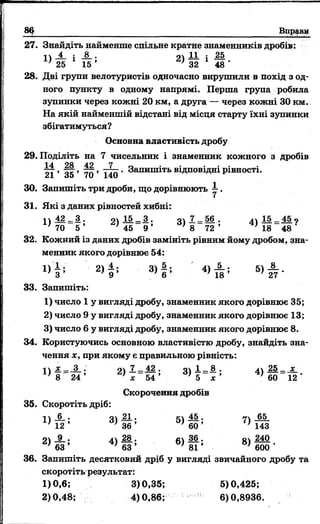 86 Вправ»
27. Знайдіть найменше спільне кратне знаменників дробів:
п і і і . 2Ї — і —
25 1 15 ’ г) 32 1 48 *
28. Дві групи велотуристів одночасно вирушили в похід з од­
ного пункту в одному напрямі. Перша група робила
зупинки через кожні 20 км, а друга — через кожні ЗО км.
На якій найменшій відстані від місця старту їхні зупинки
збігатимуться?
Основна властивість дробу
29. Поділіть на 7 чисельник і знаменник кожного з дробів
21 ’ 35 ’ 70 ’ 140 ‘ Запишіть відповідні рівності.
30. Запишіть три дроби, що дорівнюють —.
31. Які з даних рівностей хибні:
Ц І 2 = 3 . оч 1 5 - 3 . оч 7 _ 5 6 . 4) 1 5 _ 4 5 ?
’ 70 5 ’ 4 5 9 ’ N 7 2 ’ 4 8 48
32. Кожний із даних дробів замініть рівним йому дробом, зна­
менник якого дорівнює 54:
1 )§ ; -2 ) А; 3) | ; 4) А ; 5 ) 1 ,.
33. Запишіть:
1) число 1 у вигляді дробу, знаменник якого дорівнює 35;
2) число 9 у вигляді дробу, знаменник якого дорівнює 13;
3) число 6 у вигляді дробу, знаменник якого дорівнює 8.
34. Користуючись основною властивістю дробу, знайдіть зна­
чення ж, при якому є правильною рівність:
п З . 7 _ 42 , о 1 8 . 25 _ _х_
8 _ 24 ’ 1с~ 54 ’ ~Ь~~х' 60 ~ 12 "
Скорочення дробів
35. Скоротіть дріб:
^ 3> й ; 5> І ^ 7> ш
2 ) 4 ; 4> І ; 6 ) ! ! ; 8> й ? -
36. Запишіть десятковий дріб у вигляді звичайного дробу та
скоротіть результат:
1)0,6; 3)0,35; 5)0,425;
2)0,48; 4)0,86; 6)0,8936.
 