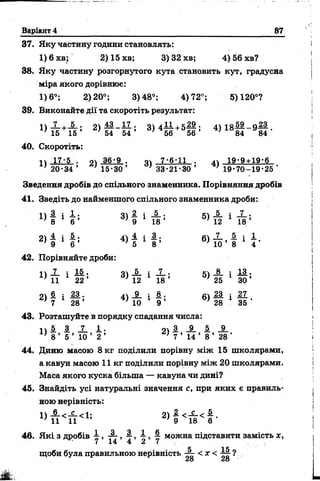 Варіант 4 87
37. Яку частину години становлять:
1)6хв; 2)15хв; 3) 32 хв; 4) 56 хв?
38. Яку частину розгорнутого кута становить кут, градусна
міра якого дорівнює:
1)6°; 2)20°; 3)48°; 4)72°; 5)120°?
39. Виконайте дії та скоротіть результат:
» Т Е + й ' 2 ) Й - Й ; 3 * 4 5 6 + 5 56 ’ 4) 1 8 Ц - 9 І Ї -
40. Скоротіть:
іч 17-5 . оч 36-9 . 0 4 7-6-11 . ^ 19-9 + 19-6
; 2 0 - 3 4 ’ ' 1 5 -3 0 ’ ' 33-21-30 ’ '1 9 -70 -1 9 -2 5 '
Зведення дробів до спільного знаменника. Порівняння дробів
41. Зведіть до найменшого спільного знаменника дроби:
■ ■ « І 1 І * 3 ) І І П ; « 4 і і *
2) £ І 4) 4 і # ; 6) £ 1
9 4 V ’ ’ б ‘ 8 ’ 10 ’ 8 * 4
42. Порівняйте дроби:
п Х і 15. 04 _5_ і X • щ_8. і 11.
* 11 22 ’ ' 12 18 ’ ' 25 ЗО ’
6 і М - _2_ і 8. • 6^ М і 27
г ) 7 1 28 ’ 4) 10 1 9 ’ 28 1 35 *
43. Розташуйте в порядку спадання числа:
П І З X і - 04 3, _9_ і _9_
' 8 ’ 5 ’ 10 ’ 2 ’ ; 7 ’ 14 ’ 8 ’ 28 '
44. Диню масою 8 кг поділили порівну між 15 школярами,
а кавун масою 11 кг поділили порівну між 20 школярами.
Маса якого куска більша — кавуна чи дині?
45. Знайдіть усі натуральні значення с, при яких є правиль­
ною нерівність:
2 >
46. Які з дробів у , — , і , І , і можна підставити замість х ,
щоби була правильною нерівність —- < х < ?
28 28
 