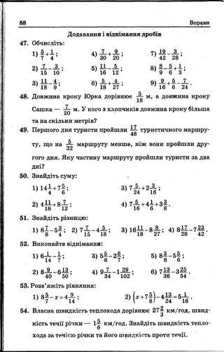 88 Вправи
1)
1 .
4 ’ 4)
7
ЗО
+ 9..
20 ’
2) 7 3 . 5) 11 5 .
15 10 ’ 16 12 ’
3) 11
18
4 .
9 ’ 6)
5
18 +Й г;
Додавання і віднімання дробів
47. Обчисліть:
7) 19 _ А ,-
’ ’ 42 28 ’
оч 8 5 , 1 .
8) 9 " б + 3 ’
’ 16 6 24
48. Довжина кроку Юрка дорівнює м, а довжина кроку
18
Сашка — м.У кого з хлопчиків довжина кроку більша
.ЛІ)
та на скільки метрів?
17
49. Першого дня туристи пройшли туристичного маршру-
48
ту, що на “ г маршруту менше, ніж вони проишли дру-
ос
гого дня. Яку частину маршруту пройшли туристи за два
дні?
50. Знайдіть суму:
1 ) и і +7 | і
2 ) 4 | 1 + 8 і ;
51. Знайдіть різницю:
1 ) 8 | - 5 | ; 2 ) 7 І - 4 А ; 3) І б І І - в Х ; 4) 8 ^ 7 | | .
52. Виконайте віднімання:
1 ) 6 ^ - ! , 8 ) 5 | - 2 | , 5 ) 8 | - 5 | ;
91 о 9 о 13 . її 7 -і 29 ; 7 ІЗ ._ о 25
40 5 0 ’ 34 102 ’ 6) 7 36 ^ 5 4 -
4 — = 5 —
24 16
53. Розв’яжіть рівняння:
1) 8й - * = 4 А ; 2 , ^ 7 1 ) -
О
54. Власна швидкість теплохода дорівнює 274- км/год, швид-
О
кість течії річки — І-- км/год. Знайдіть швидкість тепло­
хода за течією річки та його швидкість проти течії.
 