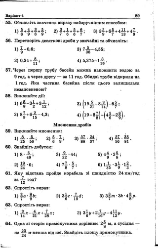 Варіант 4 89
55. Обчисліть значення виразу найзручнішим способом:
1) # +-п+# +&5 2) | + « + І+ # 5 3) з |+ б |+ 4 І І + 4 ^ .8 9 8 9 7 6 6 7 9 7 13 9
56. Перетворіть десяткові дроби у звичайні та обчисліть:
1) | - 0,6; 3 ) 7А _ 4 ,5 5 ;
2)0,34 +^ -; 4) 5 ,3 7 5 -1 ^ .
57. Через першу трубу басейн можна наповнити водою за
9 год, а через другу — за 11 год. Обидві труби відкрили на
1 год. Яка частина басейна після цього залишилася
незаповненою?
58. Виконайте дії:
1 ) Є | - з | +»X ; 3 ) ( 1 9 А - 8 А ) - 6 |;
2 ) 8 І +б А -4 ,3; 4) ( і 9 - 8 і ) - ( 4 |- 2 |) .
Множення дробів
59. Виконайте множення:
П І . І , 04 5 . 1 . ч  3 7 . М . 4 * 2 1 . 3 5
^ 25 56 ’ ' б 9 ’ ’ 88 37 ’ ’ 56 81 ’
60. Знайдіть добуток:
1 ) 8 - А ; 3 )А -4 4 ; В Д 4 |‘2 § ;
2) £ - 6 ; 4 ) 7 | - 4 і В Д І І - З І - і і .
61. Яку відстань пройде корабель зі швидкістю 24 км/год
38 н год?
62. Спростіть вираз:
1) і а - |& ; 2 ) З І с - ^ ; 8) з |і » •ЗЛ•4 |р .
63. Спростіть вираз:
» ї ї х ~ т і* + т * -'
64. Одна зі сторін прямокутника дорівнює 2і м, а сусідня —
О
на Щ- м менша від неї. Знайдіть площу прямокутника.
24 ' Ч' • ■
 