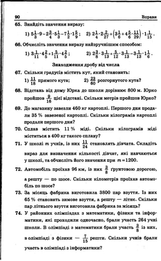 90 Вправи
65. Знайдіть значення виразу:
1) 5 І - 9 - 2 4 - 5 І - 7 І - і£ ; 2) 2 І - 2 - | - + ( з 1 + 4 | -1-^ .
З 4 3 2 9 4 27  6 6 29/ 15
66. Обчисліть значення виразу найзручнішим способом:
1) 3і . 4 | +1А . 4| ; 2) 2| . З І +А . з Х _ з І . 1і .
Знаходження дробу від числа
67. Скільки градусів містить кут, який становить:
1) 18 прямого кута; 2) ~ розгорнутого кута?
68. Відстань від дому Юрка до школи дорівнює 800 м. Юрко
пройшов цієї відстані. Скільки метрів пройшов Юрко?
16
69. До магазину завезли 460 кг картоплі. Першого дня прода­
ли 35 % завезеної картоплі. Скільки кілограмів картоплі
продали першого дня?
70. Сплав містить 11 % міді, ркільки кілограмів міді
міститься в 400 кг такого сплаву?
71. У школі т учнів, із них становлять дівчата. Складіть
вираз для визначення кількості дівчат, які навчаються
у школі, та обчисліть його значення при т. = 1200.
О
72. Автомобіль проїхав 96 км, із них ґрунтовою дорогою,
О
арешту — по шосе. Скільки кілометрів проїхав автомо­
біль по шосе?
73. За місяць фабрика виготовила 3800 пар взуття. Із них
65 % становить зимове взуття, а решту — літнє. Скільки
пар літнього взуття виготовила фабрика за місяць?
74. У районних олімпіадах з математики, фізики та інфор­
матики, які проходили одночасно, брали участь 264 учні
' Яшколи. В олімпіаді з математики брали участь із них,
О
в олімпіаді з фізики — 3- решти. Скільки учнів брали
15
участь в олімпіаді з інформатики?
 