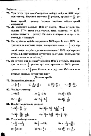 75. Три оператори комп’ютерного набору набрали 540 сторі­
нок тексту. Перший виконав ^ роботи, другий — X р0.
9 18
боти, третій — решту. Скільки сторінок набрав третій
оператор?
76. До магазину завезли 1600 кг овочів. Маса огірків ста­
новить 27 % маси всіх овочів, маса картоплі — 42 %,
а маса капусти — решту. Скільки кілограмів капусти за­
везли до магазину?
77. На купівлю меблів витратили 9000 гри. Із них 22 % ви-
О
тратили на купівлю шафи, на купівлю стола — ^ від вар­
тості шафи, вартість дивана становила 125 % від вартості
стола, а решту грошей витратили на стільці. Скільки гри­
вень заплатили за стільці?
78. За чотири дні зі складу вивезли 4060 т вугілля. Першого
дня вивезли — усього вугілля, другого — 20 % решти,
третього — в і і раза більше, ніж другого. Скільки тонн
в
вугілля вивезли четвертого дня?
Ділення дробів
79. Виконайте ділення:
і  5 . ^ . о 6 . 18 . о 27 . 9 . лі 28 . 63
* 7 ’ 5 ’ }35' 49 ’ ' 28 ‘ 56 ’ ' 45 ' 40 *
80. Знайдіть частку:
1) 6 : 7 ; 3) І :28; 5 ) 2 |: 2 |;
2) 1 : А ; 4 ) 1 6 І : 5 |; 6)4 ^ :
7 19 3 6 ' 9 27
81. Знайдіть значення виразу:
1) 5§ : І Ф 3> Н - 6! :1й Н ;
® 53 ' (§ : з ) ; 4 ) (2| +2| ) : 34 - ? :1 7-
82. Розв’яжіть рівняння:
3) у * = 24;
2) | х = 1; 4 ) 7 * = |; 6) 3| : ж = ^ .
Варіант 4 91
 