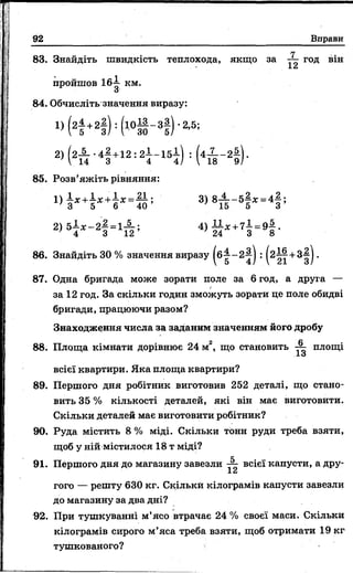 92 Вправи
П
83. Знайдіть швидкість теплохода, якщо за год він
пройшов 16-—■км.
о'
84. Обчисліть значення виразу:
85. Розв’яжіть рівняння:
87. Одна бригада може зорати поле за 6 год, а друга —
за 12 год. За скільки годин зможуть зорати це поле обидві
бригади, працюючи разом?
Знаходження числа за заданим значенням його дробу
всієї квартири. Яка площа квартири?
89. Першого дня робітник виготовив 252 деталі, що стано­
вить 35 % кількості деталей, які він має виготовити.
Скільки деталей має виготовити робітник?
90. Руда містить 8 % міді. Скільки тонн руди треба взяти,
щоб у ній містилося 18 т міді?
X
91. Першого дня до магазину завезли -2- всієї капусти, а дру-
Xи
гого — решту 630 кг. Скільки кілограмів капусти завезли
до магазину за два дні?
92. При тушкуванні м’ясо втрачає 24 % своєї маси. Скільки
кілограмів сирого м’яса треба взяти, щоб отримати 19 кг
тушкованого?
88. Площа кімнати дорівнює 24 м2, що становить площі
 