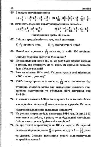 12 Вправи
65. Знайдіть значення виразу:
1) 9 І - 8 - і |- 5 І - 2 |- 2 І І ; 2) 1^ - •З ^ - Ы + З ^ • -2-). 1 .
4 3 2 5 12 22 3  6 6 23/ 5
66. Обчисліть значення виразу найзручнішим способом:
1) з 3.. 2-2-+2—*2— ; 2) 2^ -7 ^+ — - 7 ^ - 7 - -1^-.
} 7 13 7 13 ’ ' 9 5 12 5 5 4
Знаходження дробу від числа
67. Скільки градусів містить кут, який становить:
Л П
1) 77 прямого кута; 2) ~ розгорнутого кута?
15 20
68. Михайлик прочитав книжки, у якій 300 сторінок.
15
Скільки сторінок прочитав Михайлик?
69. Площа поля дорівнює 650 га. За добу було зібрано врожай
з площі, що становить 24 % поля. Зі скількох гектарів
було зібрано врожай?
70. Розчин містить 18% солі. Скільки грамів солі міститься
в 300 г такого розчину?
71. У бібліотеку привезли к книжок, ■— яких становили під-
16
ручникй. Складіть вираз для визначення кількості при­
везених підручників та обчисліть його значення при
А= 800.
72. У магазин завезли 560 кг мандаринів і апельсинів. Маса
мандаринів становила у маси завезених фруктів. Скільки
кілограмів апельсинів завезли до магазину?
73. На ремонт квартири було витрачено 8680 грн. Із них 35 %
заплатили за роботу, а решту — за будівельні матеріали.
Скільки коштували будівельні матеріали?
74. За три тижні відремонтували 108 км дороги. За перший
тиждень відремонтували ^ дороги, за другий — і і реш-
9 15
ти дороги. Скільки кілометрів дороги відремонтували
за третій тиждень?
 
