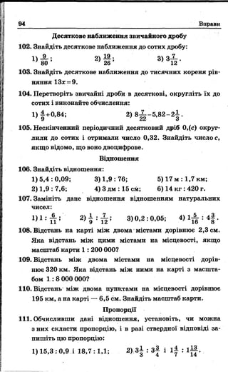 94 Вправи
Десяткове наближення звичайного дробу
102. Знайдіть десяткове наближення до сотих дробу:
« З ґ * 2 ) S * ’ 3> 3їк-
103. Знайдіть десяткове наближення до тисячних кореня рів­
няння 13* = 9.
104. Перетворіть звичайні дроби в десяткові, округліть їх до
сотих і виконайте обчислення:
1)4+0,84; 2) 8-^--5,82-2 І .
' 9 22 З
105. Нескінченний періодичний десятковий дріб 0,(с) округ­
лили до сотих і отримали число 0,32. Знайдіть число с,
якщо відомо, що воно двоцифрове.
Відношення
106. Знайдіть відношення:
1)5,4:0,09; 3 )1,9:76; 5) 17 м :1,7 км;
2) 1,9: 7,6; 4) 3 дм : 15 crit; 6) 14 кг :420 г.
107. Замініть дане відношення відношенням натуральних
чисел:
1) 1 : Й 5 2) 9 ; Й ; 3)0,2:0,05; 4 ) 1 ^ : 4 | .
108. Відстань на карті між двома містами дорівнює 2,3 см.
Яка відстань між цими містами на місцевості, якщо
масштаб карти 1 : 200 000?
109. Відстань між двома містами на місцевості дорів­
нює 320км. Яка відстань між ними на карті з масшта­
бом 1 : 8 000 000?
110. Відстань між двома пунктами на місцевості дорівнює
195 км, а на карті — 6,5 см. Знайдіть масштаб карти.
Пропорції
111. Обчисливши дані відношення, установіть, чи можна
з них скласти пропорцію, і в разі ствердної відповіді за­
пишіть цю пропорцію:
1) 15,3 :0,9 і 18,7:1,1; 2) 3± : з | і l | : l g .
І
 