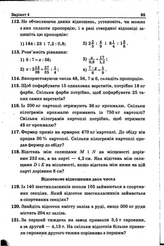 Варіант 4 95
112. Не обчислюючи даних відношень, установіть, чи можна
з них скласти пропорцію, і в разі ствердної відповіді за­
пишіть цю пропорцію:
1) 184 : 23 і 7,2 :0,8; 2) 2§ : ± і 8І : і | .
о У о
113. Розв’яжіть рівняння:
1) 8 : 7 = ж : 56;
2) х : 2— =~ : —; 4 ) ! z K =§l.
1 36 85 4 ’ ' 6 9
114. Використовуючи числа 48, 56, 7 и 6, складіть пропорцію.
115. Щоб пофарбувати 15 однакових верстатів, потрібно 18 кг
фарби. Скільки фарби потрібно, щоб пофарбувати 25 та­
ких самих верстатів?
116. Із 200 кг картоплі отримують 36 кг крохмалю. Скільки
кілограмів крохмалю отримають із 750 кг картоплі?
Скільки кілограмів картоплі потрібно, щоб отримати
45 кг крохмалю?
117. Фермер привіз на ярмарок 470 кг картоплі. До обіду він
продав 30% картоплі. Скільки кілограмів картоплі про­
дав фермер до обіду?
118. Відстань між селищами М і N на місцевості дорів­
нює 252 км, а на карті — 4,2 см. Яка відстань між сели­
щами і) і £ на місцевості, якщо відстань між ними на цій
карті дорівнює 6 см?
Відсоткове відношення двох чисел
119. Із 140 шестикласників школи 105 займаються в спортив­
них секціях. Який відсоток шестикласників займається
в спортивних секціях?
120. Знайдіть відсоток вмісту заліза в руді, якщо 300 кг руди
містять 204 кг заліза.
121. За перший тиждень на завод привезли 3,5 т сировини,
а за другий — 4,13 т. На скільки відсотків більше привез­
ли сировини другого тижня порівняно з першим?
 