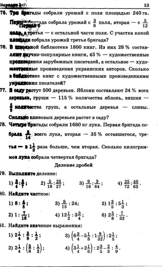 и « т м 1Ш із
76« ТрХ фнгады собрали урожай с поля площадью 240 га.
ригада собрала урожай с ^ поля, вторая — с ~
8 12
ввв§|Дтретья — с остальной части поля. С участка какой
ММВ^СВ собрала урожай третья бригада?
7в, В ШКОЛЬНОЙ библиотеке 1800 книг. Из них 28 % состав­
ляют рцгчно-популярные книги, 43 % — художественные
ПрОММДения зарубежных писателей, а остальное — худо-
ЖМТМЖВые произведения украинских авторов. Сколько
■бнбПОТеке книг с художественными произведениями
уКрДКЯСКИХписателей?
77. В 0*ду растут 500 деревьев. Яблони составляют 24 % всех
ДврММВ, груши — 115% количества яблонь, вишни —
£ МОЛЖЧаства груш, а остальные деревья — сливы.,
СкОЛиЮСливовых деревьев растет в саду?
78. Ч#ТМрвбригады собрали 1680 кг лука. Первая бригада со­
брал* ^ всего лука, вторая — 35 % оставшегося, тре­
тья “ В раза больше, чем вторая. Сколько килограм-
О
МО*лука собрала четвертая бригада?
Деление дробей
79. Выполите деление:
80. Найдите частное:
81. Найдите значение выражения:
 