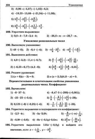 104 Упражнения
3) -0,96+ (-5,37)-(-1,02)+ 6,3;
4) -19,23-15,88-(-21,34)+ (-11,08);
5>51 +Н ) - Н т ) ;
6>2! +К ) - И Н -
189. Упростите выражение:
1) 9,8 +к-7,9 +3,4-к; 2)-38,8+/п-га+28,7-/п.
Умножение рациональных чисел
190. Выполните умножение:
1)48 *(-6); 2) -8,4 •(—4); 3 ) - 4 ± - 2 § ; 4 ) - 4 | - ( - 1 ^ .
191. Выполните действия:
1) 4,8 *(-3,2)-11,4-(-0,7); 3) А . -11;
2) (-6,23+ 6,17)-(4,2-6); 4) (з§~4|) •(з| -0,5б).
192. Решите уравнение:
1) (х + 6)(х - 3) = 0; 2) х( х + 3,5)(4,8 - х) - О.
Переместительное и сочетательное свойства умножения
рациональных чисел. Коэффициент
193. Вычислите:
1)-8-37-5; 4) -8,47-5-(-200)-(-0,001);
2)-25-23-(-0,4); 5) | •( - А ).(_ 1| ).(_28);
3) 0,125*(—8)-(—0,25)•(—4); 6) - А . 11.(_26).
194. Упростите выражение и подчеркните его коэффициент:
1) -2,3• 4с; 3) -5а-3,6й; 5) - А 2.(_т ) . Х ;
2) -0,9Ь-(-0,6); 4) -8*-(-0,5у)-0,6т; 6) 2
7  64 /
195. Упростите выражение 125# *(-0,8у) и найдите его
1 я
значение, если х = >У=-3^ .
 