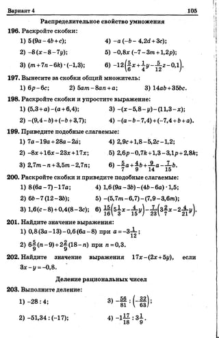 Вариант 4 105
Распределительное свойство умножения
196. Раскройте скобки:
1) 5(9а-4& +с); 4) - а ( - Ь - 4,2d +3c);
2) -8 (х -8 -7 у ); 5) -0,8х (-7 -З т +1,2р);
3)(m +7n-6k)-(-l,3); 6) -1 2 ^ x +j y - ^ z - 0 , l ) .
197. Вынесите за скобки общий множитель:
1) 6р-6с; 2) 5ат-8ап +а; 3) 14а6 +35Ьс.
198. Раскройте скобки и упростите выражение:
1) (5,3 + а ) - ( а + 6,4); 3) - ( j c - 5 , 8 - y ) - ( l 1,3- jc);
2) -(9,4-b) +(-b +3,7); 4) -(а -Ь -7 ,4 ) +(-7,4 +&+а).
199. Приведите подобные слагаемые:
1) 7а- 19а +28а-2а; 4) 2,9с +1,8-5,2с-1,2;
2) -8х+16я-23х +17х; 5) 2,6p-0,7fc+l,3-3,lj? +2,8fe;
3) 2,7т-п + 3,5т-2,7п; 6) ~^а+^Ь+-^а--~Ь.
200. Раскройте скобки и приведите подобные слагаемые:
1) 8(6а-7)-17а; 4) 1,6(9 а -Щ -(4& -6а )•1,5;
2) 6Ь-7(12-ЗЬ); 5) -(5,7от-6,7)-(7,9-3,6тп);
3) 1,6(с- 8)+0,4(8- Зс); 6)
201. Найдите значение выражения:
1) 0,8(3а-13)-0,6(6а~8) при а = -3-^-;
1б
2) 6^ (га-9)+ 2^(18-га) при га=0,3.
У У
202. Найдите значение выражения 17х-(2х +Ьу), если
За;-у = -0,8.
Деление рациональных чисел
203. Выполните деление:
4 -2 8 :4 ; 3> ~ 1 И Н Й );
2)-51,34: (-17); 4) _ l i | : 3i .
 