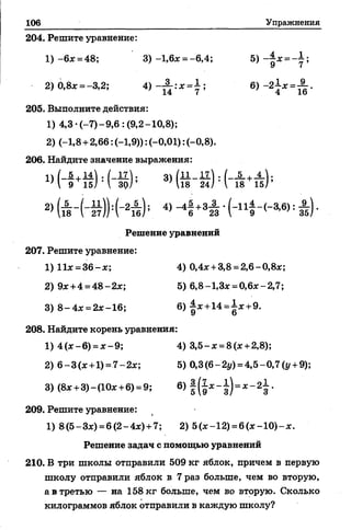 106 Упражнения
204. Решите уравнение:
1) - 6* =48; 3) -1,6* = -6,4; 5) =
2) 0,8* =-3,2; 4) ~ и :Х = 7 ; 6) ~2Х= 1&'
205. Выполните действия:
1) 4,3-(-7)-9,6 : (9,2-10,8);
2) (-1,8 +2,66: (-1,9)): (-0,01): (-0,8).
206. Найдите значение выражения:
« и + й М - ф 3> М : Ы + #
2> й г ( - # ( - 2# 4>-41 +34 • ; А ) ■
Решение уравнений
207. Решите уравнение:
1)11* =3 6 -* ; 4) 0,4*+ 3,8 =2,6 -0 ,8*;
2) 9* +4 =48-2х; 5) 6,8-1,3* =0,6*-2,7;
3) 8 -4 * = 2*-16; 6) |*+14=1*+9.
208. Найдите корень уравнения:
1) 4 (* -6 ) = * -9 ; 4) 3 ,5-* = 8 (* +2,8);
2) 6 —3(*+1)=.7—2*; 5)0,3(6-2у) =4,5-0,7(г/ +9);
3) (8*+ 3)-(10*+6) =9; 6) =
209. Решите уравнение:
1) 8(5-3*) =6(2-4*) +7; 2) 5(*-12) = 6 (* -1 0 )-* .
Решение задач с помощью уравнений
210. В три школы отправили 509 кг яблок, причем в первую
школу отправили яблок в 7 раз больше, чем во вторую,
а в третью — на 158 кг больше, чем во вторую. Сколько
килограммов яблок отправили в каждую школу?
 