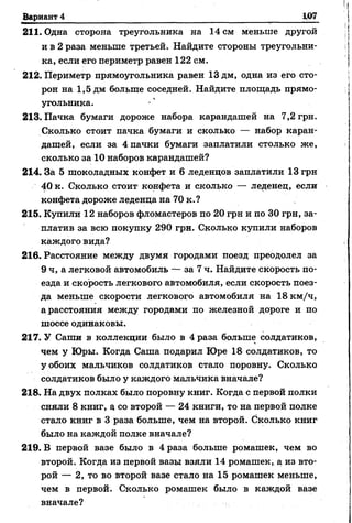Вариант 4
211. Одна сторона треугольника на 14 см меньше другой
и в 2 раза меньше третьей. Найдите стороны треугольни­
ка, если его периметр равен 122 см.
212. Периметр прямоугольника равен 13 дм, одна из его сто­
рон на 1,5 дм больше соседней. Найдите площадь прямо­
угольника.
213. Пачка бумаги дороже набора карандашей на 7,2 грн.
Сколько стоит пачка бумаги и сколько — набор каран­
дашей, если за 4 пачки бумаги заплатили столько же,
сколько за 10 наборов карандашей?
214. За 5 шоколадных конфет и 6 леденцов заплатили 13 грн
40 к. Сколько стоит конфета и сколько — леденец, если
конфета дороже леденца на 70 к.?
215. Купили 12 наборов фломастеров по 20 грн и по 30 грн, за­
платив за всю покупку 290 грн. Сколько купили наборов
каждого вида?
216. Расстояние между двумя городами поезд преодолел за
9 ч, а легковой автомобиль — за 7 ч. Найдите скорость по­
езда и скорость легкового автомобиля, если скорость поез­
да меньше скорости легкового автомобиля на 18 км/ч,
а расстояния между городами по железной дороге и по
шоссе одинаковы.
217. У Саши в коллекции было в 4 раза больше солдатиков,
чем у Юры. Когда Саша подарил Юре 18 солдатиков, то
у обоих мальчиков солдатиков стало поровну. Сколько
солдатиков было у каждого мальчика вначале?
218. На двух полках было поровну книг. Когда с первой полки
сняли 8 книг, а со второй — 24 книги, то на первой полке
стало книг в 3 раза больше, чем на второй. Сколько книг
было на каждой полке вначале?
219. В первой вазе было в 4 раза больше ромашек, чем во
второй. Когда из первой вазы взяли 14 ромашек, а из вто­
рой — 2, то во второй вазе стало на 15 ромашек меньше,
чем в первой. Сколько ромашек было в каждой вазе
вначале?
 