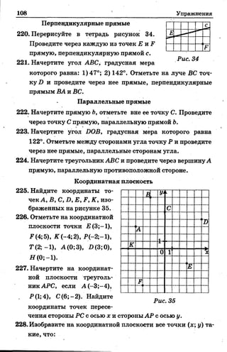 108 Упражнения
Перпендикулярные прямые
220. Перерисуйте в тетрадь рисунок 34.
Проведите через каждую из точек Е и F
прямую, перпендикулярную прямой с.
221. Начертите угол ABC, градусная мера
которого равна: 1) 47°; 2) 142°. Отметьте на луче ВС точ­
ку!) и проведите через нее прямые, перпендикулярные
прямым ВА и ВС.
Параллельные прямые
222. Начертите прямую Ь, отметьте вне ее точку С. Проведите
через точку С прямую, параллельную прямой Ъ.
223. Начертите угол DOB, градусная мера которого равна
122°. Отметьте между сторонами угла точку Р и проведите
через нее прямые, параллельные сторонам угла.
224. Начертите треугольник ABC и проведите через вершинуА
прямую, параллельную противоположной стороне.
Координатная плоскость
225. Найдите координаты то­
чек А, В, С, D, Е, F, К, изо­
браженных на рисунке 35.
226. Отметьте на координатной
плоскости точки £(3;-1),
F (4; 5), К (-4; 2), Р(-2;-1),
T (2 ;-l), А(0;3), D(3;0),
Я (0;-1).
227. Начертите на координат­
ной плоскости треуголь­
ник АРС, если А (-3;-4),
Р(1;4), С(6;-2 ). Найдите
координаты точек пересе­
чения стороны PC с осью х и стороны АР с осью у.
228. Изобразите на координатной плоскости все точки (х; у) та­
кие, что:
В, У‘ к
с
D
А
1
К
0 1 
Е
F
Рис. 35
 