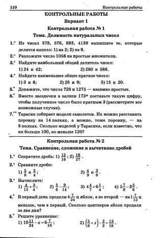 110 Контрольные работы
КОНТРОЛЬНЫЕ РАБОТЫ
Вариант 1
Контрольная работа № 1
Тема. Делимость натуральных чисел
1.° Из чисел 378, 576, 893, 4139 выпишите те, которые
делятся нацело: 1) на 2; 2) на 9.
2° Разложите число 1056 на простые множители.
3.° Найдите наибольший общий делитель чисел:
1)24 и 42; 2)280 и 588.
4.° Найдите наименьшее общее кратное чисел:
1) 3 и 6; 2) 28 и 9; 3) 15 и 20.
5.* Докажите, что числа 728и1275 — взаимно простые.
6.* Вместо звездочки в записи 173* поставьте такую цифру,
чтобы полученное число было кратным 3 (рассмотрите все
возможные случаи).
7.** Тарасик собирает модели самолетов. Их можно расставить
поровну на 14 полках, а можно, тоже поровну, — на
8 полках. Сколько моделей у Тарасика, если известно, что
, их больше 100, но меньше 120?
Контрольная работа № 2
Тема. Сравнение, сложение и вычитание дробей
1.° Сократите дробь: 1) ± § ; 2) ± § .
1о ^/
2.° Сравните дроби:
' 8 4 / 9 8
3.° Вычислите:
2 ) Ы ; 3) 4 7 + 64 ; 4 ) 5 | - 3 § .
ф 7 7
4. В первый день продали 4-— ц яблок, а во второй — на1-*- ц
меньше, чем в первый. Сколько центнеров яблок продали
за два дня?
5.* Решите уравнение:
 