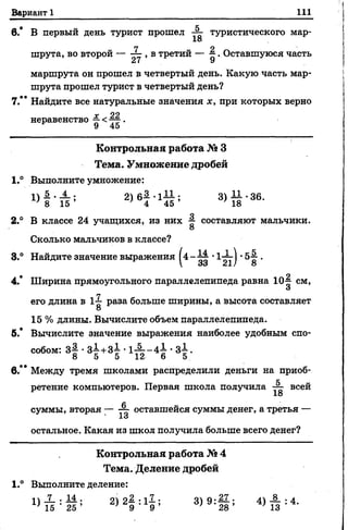 Вариант 1 111
6.* В первый деньтурист прошел туристического мар-
18
7 2
шрута, вовторой —, в третий — ^ . Оставшуюся часть
а/ У
маршрута он прошел в четвертый день. Какую часть мар­
шрута прошел турист в четвертый день?
7.** Найдите все натуральные значения х, при которых верно
г 99
неравенство —<^ .
К о н тр о льн а я работа № 3
Тем а. Ум нож ение дробей
1° Выполните умножение:
3> й ' 36-
2.° В классе 24 учащихся, из них •§■ составляют мальчики.
8
Сколько мальчиков в классе?
8.° Найдите значение выражения [ 4 - ^ •1-—-) •5^ .
 33 21/ 8
4. Ширина прямоугольного параллелепипеда равна 10-| см,
и
его длина в 1-1 раза больше ширины, а высота составляет
О
15 % длины. Вычислите объем параллелепипеда.
б.* Вычислите значение выражения наиболее удобным спо­
собом: 3# •3±+3-1 •1 ^ - 4 ^ •3-1.
8 5 5 12 6 5
в.** Между тремя школами распределили деньги на приоб­
ретение компьютеров. Первая школа получила всей
18
суммы, вторая — ■— оставшейся суммы денег, а третья —
1о
остальное. Какая из школ получила больше всего денег?
К о нтро льна я работа № 4
Тем а. Д еление дробей
1.° Выполните деление:
2)21 :1? ; 3)9:1 ; 4 )Й :4-
 