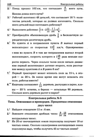 Контрольные работы
С
2.° Поезд прошел 102 км, что составляет всего пути.
Какова длина всего пути?
3.° Рабочий изготовил 48 деталей, что составляет 16 % коли­
чества деталей, которые он должен изготовить. Сколько
всего деталей надо изготовить рабочему?
4.° Выполните действия: .
 12 18/ 8
5.° Преобразуйте обыкновенную дробь в бесконечную пе-
6
риодическую десятичную дробь.
6.’ Из пункта А в направлении пункта В выехал первый
р
велосипедист со скоростью 12-“ км/ч. Одновременно
о
с ним из пункта В в том же направлении выехал второй
велосипедист, скорость которого в 1-^т- раза меньше ско-
41
рости первого. Через сколько часов после начала движе­
ния первый велосипедист догонит второго, если расстоя­
ние между пунктами А и В равно 8 км?
7.* Первый тракторист может вспахать поле за 15 ч, а вто­
рой — за 30 ч. За какое время они могут вспахать это
поле, работая вместе?
8.** Каштаны составляют деревьев, растущих в парке, кле-
15
ны — 55 % остатка, а березы — остальные 90 деревьев.
Сколько всего деревьев растет в парке?
К о н тр о льн а я работа № 5
Тем а. О тнош ения и пропорции. Процентное отнош ение
дв ух чисел
1.° Найдите отношение 12 м : 6 мм.
О ло
2.° Замените отношение дробных чисел — отношением
натуральных чисел.
3.° Из 20 кг неочищенных семян подсолнуха получают 18 кг
чистых семян. Сколько килограммов неочищенных семян
подсолнуха надо, чтобы получить 45 кг чистых семян?
 
