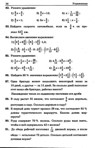 14 Упражнения
82. Решите уравнение:
« М ’ 3 )! * = 12: 5> * : :п г 1 ;
2 )| *= 1 ; 4)3х =| ; 6 )5 ± :ж = | .
83. Найдите скорость автомобиля, если за # ч он про-
6
ехал 52-^ км.
2
84. Вычислите значение выражения:
1) ( 2^ +31) : Н - 11) 1-2;
2>(хА =2! ) =(17* - в§ )-
85. Решите уравнение:
1) 1 х + £ х + 1 * = Ц ; 3) 4-5--5|ж = 2 4 ;
' 2 3 4 27 ' 12 5 3
2) 2^ * - 2^ = 1^ ; 4 ) ^ х +21 = 10| .
7 3 5 15 ' 18 2 6
86. Найдите 30 % значения выражения |1^+21| : |7^-1^|.
87. Одна бригада может выполнить некоторый заказ за
10 дней, а другая — за 15 дней. За сколько дней выполнят
этот заказ обе бригады, работая вместе?
Нахождение числа по заданному значению его дроби
88. В саду растет 35 вишен, что составляет ^ всех деревьев,
8
растущих в саду. Сколько деревьев в саду?
89. В первый день турист прошел 26 км, что составляет 65 %
длины туристического маршрута. Какова длина мар­
шрута?
90. Руда содержит 70 % железа. Сколько руды надо взять,
чтобы в ней содержалось 42 т железа?
91. До обеда рабочий изготовил дневной нормы, а после
1о
обеда — остальные 72 детали. Сколько деталей составляет
дневная норма?
 
