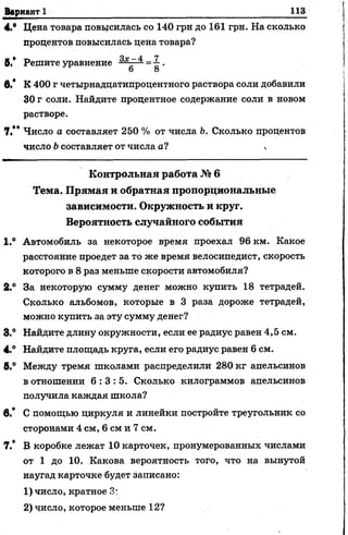 Вариант 1 113
4.® Цена товара повысилась со 140 грн до 161 грн. На сколько
процентов повысилась цена товара?
В.* Решите уравнение — =■£.
6 8
в.* К 400 г четырнадцатипроцентного раствора соли добавили
30 г соли. Найдите процентное содержание соли в новом
растворе.
7,** Число о составляет 250 % от числа Ь. Сколько процентов
число Ьсоставляет от числа а?
К о н тр о льн а я работа № 6
Тем а. П р я м а я и обратная пропорциональны е
зависимости. О круж ность и круг.
Вероятность случайного собы тия
1.° Автомобиль за некоторое время проехал 96 км. Какое
расстояние проедет за то же время велосипедист, скорость
которого в 8 раз меньше скорости автомобиля?
2.° За некоторую сумму денег можно купить 18 тетрадей.
Сколько альбомов, которые в 3 раза дороже тетрадей,
можно купить за эту сумму денег?
8.° Найдите длину окружности, если ее радиус равен 4,5 см.
4.° Найдите площадь круга, если его радиус равен 6 см.
6.° Между тремя школами распределили 280 кг апельсинов
в отношении 6 : 3 : 5 . Сколько килограммов апельсинов
получила каждая школа?
в.* С помощью циркуля и линейки постройте треугольник со
сторонами 4 см, 6 см и 7 см.
7.* В коробке лежат 10 карточек, пронумерованных числами
от 1 до 10. Какова вероятность того, что на вынутой
наугад карточке будет записано:
1) число, кратное 3;
2) число, которое меньше 12?
 