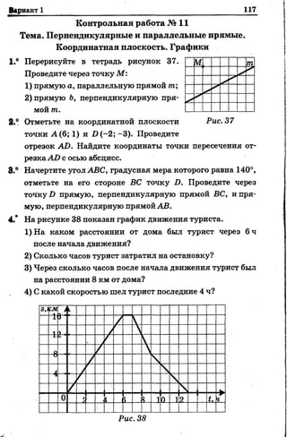 Вариант 1 117
К о н тр о льн а я работа № 11
Тем а. П ерпендикулярны е и параллельны е прямы е.
К оординатная плоскость. Гр а ф и к и
1.° Перерисуйте в тетрадь рисунок 37.
Проведите через точку М:
1) прямую а, параллельную прямой т;
2) прямую Ь, перпендикулярную пря­
мой т.
2.° Отметьте на координатной плоскости Рис. 37
точки А (6; 1) и 1)(-2; -3). Проведите
отрезок АО. Найдите координаты точки пересечения от­
резкаА-0 с осью абсцисс.
8.° Начертите угол АВС, градусная мера которого равна 140°,
отметьте на его стороне ВС точку I). Проведите через
точку!) прямую, перпендикулярную прямой ВС, и пря­
мую, перпендикулярную прямой АВ.
4.* На рисунке 38 показан график движения туриста.
1)На каком расстоянии от дома был турист через 6 ч
после начала движения?
2) Сколько часов турист затратил на остановку?
3) Через сколько часов после начала движения турист был
на расстоянии 8 км от дома?
4) С какой скоростью шел турист последние 4 ч?
Рис. 38
 
