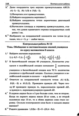 Контрольные работы
5.* Даны координаты трех вершин прямоугольника АВСБ:
А (-1; -1), В (-1; 3) и Б (5; -1).
1) Начертите этот прямоугольник.
2) Найдите координаты вершины С.
3) Найдите координаты точки пересечения диагоналей
прямоугольника.
4) Вычислите площадь и периметр прямоугольника, счи­
тая, что длина единичного отрезка координатных осей
равна 1 см.
6.** Изобразите на координатной плоскости все точки (х; у)
такие, что х = 5,у — любое число.
К о н тр о льн а я работа № 12
Тем а. Обобщение и систем атизация знаний учащ ихся
по курсу м атем атики 6 класса
1.° Найдите значение выражения:
1)(-9,7 +7,1):(-1А ); 2) ( з § - 2 ^ ) ( - ! А ) .
2.° В баскетбольной секции 48 учащихся. Количество уча­
щихся в волейбольной секции составляет ^ количества
учащихся в баскетбольной секции или 70 % количества
учащихся в футбольной секции. Сколько учащихся в во­
лейбольной секции и сколько — в футбольной?
3.* Отметьте на координатной плоскости точки А (-4; 2),
В(0; -3) и М (5; 2). Проведите прямую АВ. Через точ­
ку М проведите прямую т, параллельную прямой АВ,
и прямую п, перпендикулярную прямой АВ.
4.* В первом ящике было в 5 раз больше слив, чем во втором.
Когда из первого ящика взяли 25 кг слив, а во второй
положили еще 15 кг, то в обоих ящиках слив стало по­
ровну. Сколько килограммов слив было в каждом ящике
вначале?
5.** Решите уравнение 1,2(5* -2) = 8 -(10,4 -бх).
 