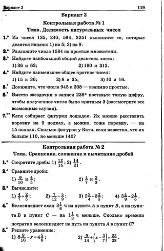 Вариант 2________________________________________ ._______ 119
В а р и а н т 2
К о н тр о льн а я работа № 1
Тем а. Делим ость на тура льны х чисел
1.° Из чисел 135, 240, 594, 3251 выпишите те, которые
делятся надело: 1) на 5; 2) на 9.
8,® Разложите число 1584 на простые множители.
8.° Найдите наибольший общий делитель чисел:
1)36 и 63; 2)180 и 312.
4.° Найдите наименьшее общее кратное чисел:
1)15 и 30; 2)8 и 35; 3) 10 и 16.
6.* Докажите, что числа 945 и 208 — взаимно простые.
в.* Вместо звездочки в записи 238* поставьте такую цифру,
чтобы полученное число было кратным 3 (рассмотрите все
возможные случаи).
7.** Катя собирает фигурки лошадок. Их можно расставить
поровну на 9 полках, а можно, тоже поровну, — на
15 полках. Сколько фигурок у Кати, если известно, что их
больше 110, но меньше 140?
К о н тр о льн а я работа № 2
Тем а. Сравнение, слож ение и вы читание дробей
|.° Сократите дробь: 1) 77 ; 2) ^ .
15 Л1
2.° Сравните дроби:
2> 7 и Г
8.° Вычислите:
Ц М ; 3>2! +3| ; 4 > Ч - Ч -
4.* Велосипедист ехал 3-1 ч из пункта А в пункт Б, а из пунк-
О
та В в пункт С — на 1-| ч меньше. Сколько времени
и
потратил велосипедист на путь из пунктаА в пункт С?
б.* Решите уравнение:
2) А +(х - а ) , Ц .
 
