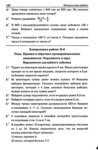 122 Контрольные работы
4.° Цена товара снизилась с 340 грн до 323 грн. На сколько
процентов снизилась цена товара?
5.* Решите уравнение ~ ^ .
1о У
6.* К 600 г восьмипроцентного сплава меди добавили 136 г
меди. Найдите процентное содержание меди в новом
сплаве.
7.** Число а составляет 160 % от числа Ь. Сколько процентов
число b составляет от числа а?
К о н тр о льн а я работа № 6
Тем а. П р я м а я и обратная пропорциональны е
зависимости. О круж ность и круг.
Вероятность случайного собы тия
1.° Турист за некоторое время прошел 9 км. Какое расстояние
проедет за то же время всадник, скорость которого в 3 ра­
за больше скорости туриста?
2.° За некоторую сумму денег можно купить 16 больших
наборов фломастеров. Сколько маленьких наборов фло­
мастеров, которые в 4 раза дешевле больших наборов,
можно купить за эту сумму денег?
3.° Найдите длину окружности, если ее радиус равен 3,5 см.
4.° Найдите площадь круга, если его радиус равен 5 см.
5.° Между тремя санаториями распределили 320 кг бананов
в отношении 4 : 7 : 5 . Сколько килограммов бананов по­
лучил каждый санаторий?
6.* С помощью циркуля и линейки постройте треугольник
со сторонами 4 см, 5 см и 7 см.
7.* В коробке лежат 10 карточек, пронумерованных числами
от 1 до 10. Какова вероятность того, что на вынутой
наугад карточке будет записано:
1) число, кратное 4;
2) число, которое больше 11?
 