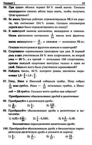 Вариант 1 15
92. При сушке яблоки теряют 84 % своей массы. Сколько
килограммов свежих яблок надо взять, чтобы получить
12 кг сушеных?
93. За месяц бригада рабочих отремонтировала 88,4 км доро­
ги, ЧТО составляет 104 % плана. Сколько километров
дороги надо было отремонтировать по плану?
94. В санаторий завезли апельсины, мандарины и лимоны.
Масоа апельсинов составляла массы всех фруктов,
14
маооа мандаринов — , а. лимонов — остальные 99 кг.
Сколько килограммов фруктов завезли в санаторий?
95. Спортивные соревнования проходили три дня. В первый
день а них участвовали 34 % всех спортсменов, во второй
день — 80 % , а в третий — остальйые 108 спортсменов,
причем каждый спортсмен выступал только в один из
дней. Сколько всего было участников соревнований?
96. Найдите число, 40 % которого равны значению выра­
жения 1,8 •§+1,8: § .
У У
97. Петр, Иван и Николай собирали грибы. Петр собрал
7^- всех грибов, Иван — остальных грибов, а Нико-
15 12
лай — 28 грибов. Сколько всего грибов они собрали?
Преобразование обыкновенных дробей в десятичные
98. Преобразуйте в десятичную дробь:
!)_£.; 2) 1 ; 3)А22.
' 26 ’ } 8 ’ ; 80
99. Преобразуйте обыкновенные дроби в десятичные и вы­
числите:
1)4,62 +3*1; 2) 1-0,586; 3) 8 ^ -5 ,4 9 .
Бесконечные периодические десятичные дроби
100. Преобразуйте обыкновенную дробь в бесконечную перио­
дическую десятичную дробь и укажите ее период:
2>П*’ 4> й -
 