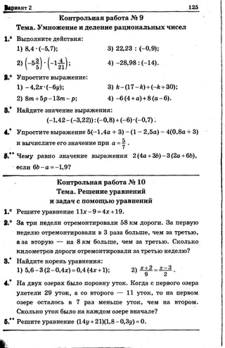 Вариант 2 125
Контрольная работа № 9
Тема. Умножение и деление рациональных чисел
1,° Выполните действия:
1) 8,4 •(-5,7); 3) 22,23 : (-0,9);
2) (-5 | ) *( -1 ^ ); 4) -28,98 : (-14).
8.° Упростите выражение:
1) -4,2х-(-6у) 3) /г-(17-А) +Нг +30);
2) 8лг+5 р -1 3 т -р ; 4 ) -6(4 +а) +8 ( а - 6).
8.* Найдите значение выражения:
(-1*42 - (-3,22)): (-0,8) +(-6) -(-0,7).
4.* Упростите выражение 5(-1,4а + 3) - (1 - 2,5а) - 4(0,8а + 3)
к
и вычислите его значение при а =у .
8.** Чему равно значение выражения 2 (4а +36) - 3(2а +6Ь),
если 6Ь -а =-1,9?
Контрольная работа № 10
Тема. Решение уравнений
и задач с помощью уравнений
1.® Решите уравнение И х -9 =4х +19.
2.° За три недели отремонтировали 58 км дороги. За первую
неделю отремонтировали в 3 раза больше, чем за третью,
а за вторую — на 8 км больше, чем за третью. Сколько
километров дороги отремонтировали за третью неделю?
8.* Найдите корень уравнения:
1) 5,6-3(2-0,4х) = 0,4(4* +1); 2 ) ^ =^ .
У
4.* На двух озерах было поровну уток. Когда с первого озера
улетели 29 уток, а со второго — 11 уток, то на первом
озере осталось в 7 раз меньше уток, чем на втором.
Сколько уток было на каждом озере вначале?
8.** Решите уравнение (14у +21)(1,8-0,Зу) =0.
 