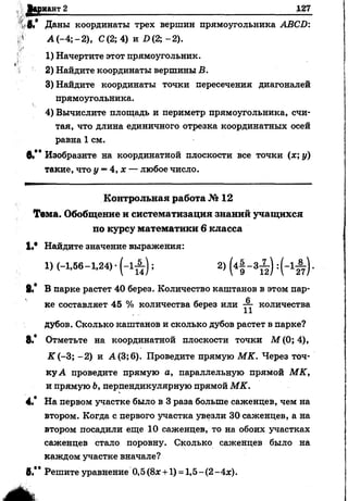 Вариант 2_____________________________________________________ Щ7
г®,* Даны координаты трех вершин прямоугольника АВСБ:
А (-4; - 2), С(2; 4) и £>(2; - 2).
1) Начертите этот прямоугольник.
2) Найдите координаты вершины В.
3) Найдите координаты точки пересечения диагоналей
прямоугольника.
4) Вычислите площадь и периметр прямоугольника, счи­
тая, что длина единичного отрезка координатных осей
равна 1 см.
в*** Изобразите на координатной плоскости все точки (х; у)
такие, что у = 4, х — любое число.
К о н тр о льн а я работа № 12
Тема. Обобщение и систем атизация знаний учащ ихся
по курсу м атем атики 6 класса
1,в Найдите значение выражения:
1) (-1 ,5 6 -1 ,2 4 )-(-1 ^ ); 2) (4| - з Х ) :( - 1 А ) .
8,* В парке растет 40 берез. Количество каштанов в этом пар­
ке составляет 45 % количества берез или ■— количества
11
дубов. Сколько каштанов и сколько дубов растет в парке?
8.* Отметьте на координатной плоскости точки М (0; 4),
■К"(-3; -2) и А(3;6). Проведите прямую МК. Через точ­
ку А проведите прямую а, параллельную прямой МК,
и прямую Ь, перпендикулярную прямой МК.
4.* На первом участке было в 3 раза больше саженцев, чем на
втором. Когда с первого участка увезли 30 саженцев, а на
втором посадили еще 10 саженцев, то на обоих участках
саженцев стало поровну. Сколько саженцев было на
каждом участке вначале?
#.** Решите уравнение 0,5 (8х +1) =1,5-(2 -Ах).
 