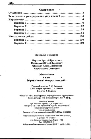 13%
...з
...4
...6
,...6
.32
,.58
,.84
110
110
Вариант 1
Вариант 2
Вариант 3
Вариант 4
Контрольные работы
Вариант 1 ..........
Вариант 2 ......... 119
Навчальне видання
Мерзляк Аркадій Григорович
Полоиський Віталій Борисович
Рабінович Юхим Михайлович
Якір Михайло Семенович
Математика
6 клас •
Збірник задач і контрольних робіт
Головний редактор Г. Ф. Висоцька
Комп’ютерне верстання C. І. Северин
Коректор Т. Є. Цента
Формат 84x108/32. Папір офсетний. Гарнітура шкільна. Друк офсетний.
Умови, друк. арк. 6,72. Тираж 3000 прим. Зам. № 358.
TOB ТО «Гімназія»,
вул. Восьмого Березня, 31, м. Харків 61052
Тел.: (057) 719-17-26, (057) 719-46-80, факс: (057) 758-83-93
E-mail: contact@gynmasia.com.ua
www.gymnasia.com.ua
Свідоцтво суб’єкта видавничої справи ДК № 644 від 25.10.2001
Надруковано з діапозитизів, виготовлених ТОВ ТО «Гімназія»,
у друкарні ПП «М одем»,
вул. Восьмого Березня, 31, м. Харків 61052
Тел. (057) 758-15-80
Свідоцтво су б’єкта видавничої справи Х К № 91 від 25.12.2003
 