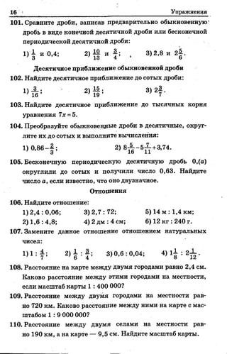 16 Упражнения
101. Сравните дроби, записав предварительно обыкновенную*
Десятичное приближение обыкновенной дроби
102. Найдите десятичное приближение до сотых дроби:
103. Найдите десятичное приближение до тысячных корня
уравнения 7х =5.
104. Преобразуйте обыкновенные дроби в десятичные, округ­
лите их до сотых и выполните вычисления:
105. Бесконечную периодическую десятичную дробь 0,(а)
округлили до сотых и получили число 0,63. Найдите
число а, если известно, что оно двузначное.
Отношения
106. Найдите отношение:
107. Замените данное отношение отношением натуральных
чисел:
108. Расстояние на карте между двумя городами равно 2,4 см.
Каково расстояние между этими городами на местности,
если масштаб карты 1 : 400 000?
109. Расстояние между двумя городами на местности рав­
но 720 км. Каково расстояние между ними на карте с мас­
штабом 1 : 9 000 000?
110. Расстояние между двумя селами на местности рав­
но 190 км, а на карте — 9,5 см. Найдите масштаб карты.
дробь в виде конечной десятичной дроби или бесконечной
периодической десятичной дроби:
1) 0,86“ ;
1)2,4:0,06; 3)2,7:72; 5) 14 м :1,4 км;
2) 1,6: 4,8; 4) 2 дм :4 см; 6) 12 кг :240 г.
 