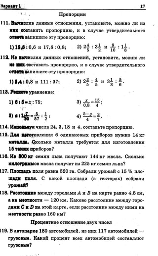 Н > р ц «Н Т І___________________________________ 17
' Пропорции
111. Вычислив данные отношения, установите, можно ли из
ИЯХ Обставить пропорцию, и в случае утвердительного
ОТНП запишите эту пропорцию:
1) 18,6:0,6 и 17,6 : 0,8; 2) 21 : з| и ^ : 1І .
112. Нв вычисляя данныхотношений, установите, можно ли
М> Ш составить пропорцию, и в случае утвердительного
0Т1#Р*запишите эту пропорцию:
1) 8,4:0,3 и 111: 37; 2) 2| : | и з| : | .
118. РсШХТ!уравнение:
1) 6 ї в « : 75; 3) ^ =Т ;
£ •>
* > " Ч И И !
114. Иодояьзуя числа 24, 3,18 и 4, составьте пропорцию.
118. Для Яіротовления 6 одинаковых приборов нужно 14 кг
ммалши Сколько металла требуется для изготовления
1Втаких приборов?
116. И« 800 КГ семян льна получают 144 кг масла. Сколько
килограммов масла получат из 225 кг семян льна?
117. Площадь поля равна 520 га. Собрали урожай с 15 % пло-
щади ВОЛЯ. С какой площади (в гектарах) собрали
урожай?
118. Раоотояяие между городами А и Б на карте равно 4,8 см,
а иа маетности — 120 км. Каково расстояние между горо­
дами С И£ на этой карте, если расстояние между ними на
меотиооти равно 160 км?
Процентное отношение двух чисел
119. В автопарке 180 автомобилей, из них 117 автомобилей —
грузовые. Какой процент всех автомобилей составляют
грузовые?
 