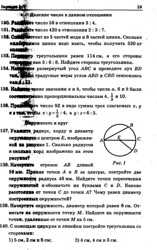 “■еа я . « ; ______________________________ :_______ Л
-♦ШЩеление числа в данном отношении
1»0. РоМЛкте число 56 в отношении 3:4.
131, РмДОУрТе число 420 в отношении 2 : 3 : 7 .
111 П|||Щ| оит из 5 частей меди и 8 частей цинка. Сколько
Н11*А|ИШмов цинка надо взять, чтобы получить 520 кг
аоямУЬ -
1*18. П§|РЩ|1Гр треугольника равен 114 см, а его стороны
0ШМ№К..1сак 5 : 6 : 8 . Найдите стороны треугольника.
134, НвМЙЮе развернутый угол АВС и проведите луч ВБ
градусные меры углов АВБ и СБ1> относились
136. НлйШЦтркие значения а и Ъ, чтобы числа а, 6 и Ьбыли
ОООТМФвПенно пропорциональны числам 4, 1 и 10.
136. ПршщШЬге число 92 в виде суммы трех слагаемых х, у
и «М ^ 1 т ю ы х : у =1 : 4, а у: 2= 6 :5.
*»ШМЙВ*У, о
,0 Кружность и круг
137. УкМШ?р, радиус, хорду и диаметр
охруМШОфТИс центром Е, изображен­
ной НА ршунке 1. Сколько радиусов
и СКОЛЬКО хорд изображено на этом
ркоуми?
138. Начврпгм отрезок АВ длиной
56 ММ. Приняв точки і и В за центры, постройте две
окружЯООТЯ радиуса 46 мм. Найдите точки пересечения
окружюомй и обозначьте их буквами С и I). Каково
раоогояш» от точки С до точки А? Чему равен диаметр
поотромпых окружностей?
139. Начертите окружность, диаметр которой равен 8 см. От­
метьте на окружности точку М. Найдите на окружности
точки, удаленные от точки М на 5 см.
140. С помощью циркуля и линейки постройте треугольник со
сторонами:
1) 5 см, 2 см и 6 см; 2) 4 см, 4 см и 3 см.
 