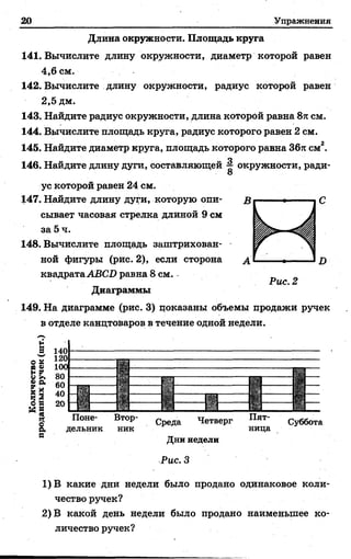 20 Упражнения
Длина окружности. Площадь круга
141. Вычислите длину окружности, диаметр которой равен
4,6 см.
142. Вычислите длину окружности, радиус которой равен
2,5 дм.
143. Найдите радиус окружности, длина которой равна 8тссм.
144. Вычислите площадь круга, радиус которого равен 2 см.
145. Найдите диаметр круга, площадь которого равна Збя см2.
146. Найдите длину дуги, составляющей ^ окружности, ради-
8
ус которой равен 24 см.
147. Найдите длину дуги, которую опи­
сывает часовая стрелка длиной 9 см
за 5 ч.
148. Вычислите площадь заштрихован­
ной фигуры (рис. 2), если сторона jy
квадратаABCD равна 8 см.
Диаграммы
149. На диаграмме (рис. 3) показаны объемы продажи ручек
в отделе канцтоваров в течение одной недели.
Поне­
дельник
Среда Четверг
Дни недели
Рис. 3
Суббота
1) В какие дни недели было продано одинаковое коли­
чество ручек?
2) В какой день недели было продано наименьшее ко­
личество ручек?
 