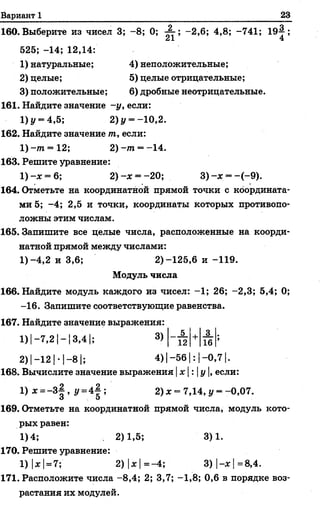 Вариант 1 23
160. Выберите из чисел 3; - 8; 0; -2,6; 4,8; -741; 19—;
525; -14; 12,14:
1) натуральные; 4) неположительные;
2) целые; 5) целые отрицательные;
3) положительные; 6) дробные неотрицательные.
161. Найдите значение -у, если:
1) 1/= 4,5; 2) у = -10,2.
162. Найдите значение т, если:
1) -т. —12; 2) -т = -14.
163. Решите уравнение:
1 )-х = 6; 2) -х = -20; 3 )-х = -(-9 ).
164. Отметьте на координатной прямой точки с координата­
ми 5; -4; 2,5 и точки, координаты которых противопо­
ложны этим числам.
165. Запишите все целые числа, расположенные на коорди­
натной прямой между числами:
1) -4,2 и 3,6; 2)-125,6 и -119.
Модуль числа
166. Найдите модуль каждого из чисел: -1; 26; -2,3; 5,4; 0;
-16. Запишите соответствующие равенства.
167. Найдите значение выражения:
1) |-7,2 |- 13,41; 3)
2)| -1 2 |- 1—8 |; 4)| -5 6 1: |—0,7 |.
168. Вычислите значение выражения |х |: |у |, если:
1) х =-3 | , у =4| ; 2) х = 7,14, у = -0,07.
169. Отметьте на координатной прямой числа, модуль кото­
рых равен:
1)4; , 2)1,5; 3)1.
170. Решите уравнение:
1) |ж|= 7;' 2) |х |=-4; 3) |-х |=8,4.
171. Расположите числа -8,4; 2; 3,7; -1,8; 0,6 в порядке воз­
растания их модулей.
5 3
12 16
 