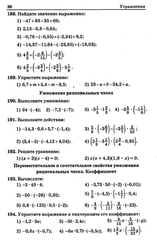 26 Упражнения
188. Найдите значение выражения:
1)-4 7 + 83-35 +69;
2) 2,13-6,8-0,64;
3) -0,76-(-0,55)+ (-2,34)+ 9,2;
4) -14,37 -11,64 - (-23,85) +(-18,03);
s>4f +( - 2Ä ) - ( " 2f ) ;
6>4f - K M - 2f ) - 5i -
189. Упростите выражение:
1) 6,7 +т+ 5,4- т - 8,5; ( 2) 23-а +Ь-34,2 +а.
Умножение рациональных чисел
190. Выполните умножение:
1 )34-(-4); 2 )-7 ,2 -(-7 ); 3) - 3 | ‘ 1§; “ 3§ *(_1 в) *
191. Выполните действия:
1) -14,3 •0,6+ 5,7 •(-1,4); 3) | •(-3 | )-(-3 | ) •^ ;
2) (3,4-5)-(-4,12 + 4,04); 4) (2 ± -3 1 ) •^ -О .Э б ).
192. Решите уравнение:
1) (х + 3)(х - 4) - 0; 2) *(* + 4,3)(1,8 - х) = 0.
Переместительное и сочетательное свойства умножения
рациональных чисел. Коэффициент
193. Вычислите:
1) -5 •49 -4; 4) -3,73 •50 •(-2) •(-0,01);
2) -50 •(-26) •0,02; 5) £ *(~4>5) ‘ ' °»4‘»
3) 0,8 •(-125) *0,5 •(-2); 6) - ( - £ ) . А . (-22).
194. Упростите выражение и подчеркните его коэффициент:
1) -1,2 •За; 3) -56 •2,4с; 5) - ± х •^ •(-г/);
2) -0,8х •(-0,7); 4) -6а-0,7Ь-(-0,5с); 6) ' (“ Ц у)’
 