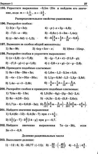 Вариант 1 27
195. Упростите выражение -0,5т -20га и найдите его значе­
ние, если т =- 1— , п = -2 —.
• 14 3
Распределительное свойство умножения
196. Раскройте скобки:
1) 2 {х-1 у +3г); 4) -р (-х+2у-4,6);
2) -7 (5 - а - 46); 5) -0,6* (-5 +Зт- 1,4л);
3) ( с - 8сг+6й )-(-1,2); 6) - 8 (| а+ ±6- ^ с - 0,б).
197. Вынесите за скобки общий множитель:
1) 9а + 96; 2) 4*у+5*с-х; 3) 10тп-15тр.
198. Раскройте скобки и упростите выражение:
1) (* +2,3)-.(* +7,8); 3) -(г/-7,4 +д:)-(1 1 ,6 -^);
2) -(7,2-у ) +(-у +1,6); 4) (-2,6 +х +у )-(х -у -2 ,6 ).
199. Приведите подобные слагаемые:
1) 8а+19а-28а + За; 4) 1,6т-1,2-3,1 т +0,8;
2) -4 * —11*+ 35*-38*; 5) 1,1р+0М -1,2-1,З р-3,М ;
3) 1,4а-а+6-2,66; 6) - | а + 1 & + ^ а -^ 6 .
200. Раскройте скобки и приведите подобные слагаемые:
1) 7(4а +6)-12а; 4) 1,5 (8х-6у)-(5у-3х) ■2,4;
2) 8* - 4 (16-2*); 5) -(4,3*-2,4)-(5,8 -2 ,6*);
3)1,7 (а - 4)+0,6 (в-2а); в>% (з2т - % п ) - £ ( в § т - 4 $ п ) .
201. Найдите значение выражения:
1) 0,4 (6с -12)-0,4 (З с-7) при с =4-1;
6
2) 5±-(у- 7 ) - 3|(14-г/) при у = -0,7.
202. Найдите значение выражения 7 а -(а -36), если
2а+6=-0,9.
Деление рациональных чисел
203. Выполните деление:
1) -12 : 6; 2) -33,77 : (-11); 3) -Щ : (~||]; 4) -1 ^ : 4^ .
 