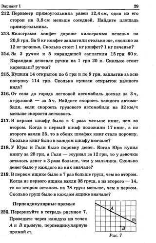 Вариант 1 29
212. Периметр прямоугольника равен 12,4 см, одна из его
сторон на 3,8 см меньше соседней. Найдите площадь
прямоугольника.
213. Килограмм конфет дороже килограмма печенья на
20,8 грн. За 8 кг конфет заплатили столько же, сколько за
12 кг печенья. Сколько стоит 1 кг конфет? 1 кг печенья?
214. За 3 ручки и 5 карандашей заплатили 15 грн 60 к.
Карандаш дешевле ручки на 1 грн 20 к. Сколько стоит
карандаш? ручка?
215. Купили 14 открыток по 6 грн и по 9 грн, заплатив за всю
покупку 114 грн. Сколько купили открыток каждого
вида?
216. От села до города легковой автомобиль доехал за Зч,
а грузовой — за 5 ч. Найдите скорость каждого автомо­
биля, если скорость грузового автомобиля на 32 км/ч
меньше скорости легкового.
217. В первом шкафу было в 4 раза меньше книг, чем во
втором. Когда в первый шкаф положили 17 книг, а из
второго взяли 25, то в обоих шкафах книг стало поровну.
Сколько книг было в каждом шкафу вначале?
218. У Юры и Гали было поровну денег. Когда Юра купил
книгу за 28 грн, а Галя — журнал за 12 грн, то у девочки
осталось денег в 3 раза больше, чем у мальчика. Сколько
денег было у каждого из них вначале?
219. В первом ящике было в 7 раз больше груш, чем во втором.
Когда из первого ящика взяли 38 груш, а из второго — 14,
то во втором осталось на 78 груш меньше, чем в первом.
Сколько груш было в каждом ящике вначале?
Перпендикулярные прямые
220. Перерисуйте в тетрадь рисунок 7.
Проведите через каждую из точек
А и В прямую, перпендикулярную
прямой т.
 