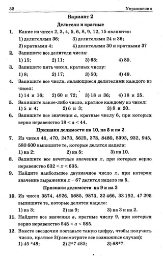 32 Упражнения
Вариант 2
Делители и кратные
1. Какие из чисел 2, 3, 4, 5, 6, 8, 9, 12,15 являются:
1) делителями 36; 3) делителями 24 и 36;
2) кратными 4; 4) делителями 30 и кратными 3?
2. Запишите все делители числа:
1)15; 2)11; 3)68; 4)80.
3. Запишите пять чисел, кратных числу:
1)8; 2)17; 3)50; 4)49.
4. Запишите все числа, являющиеся делителями каждого из
чисел:
1) 14 и 16; 2) 60 и 72; ' 3) 18 и 36; 4) 18 и 25.
5. Запишите какое-либо число, кратное каждому из чисел:
1)5 и 4; 2)6 и 3; 3) 8 и 20.
6. Запишите все значения а, кратные числу 6, при которых
верно неравенство 18 < а < 44.
Признаки делимости на 10, на 5 и на 2
7. Из чисел 48, 470, 2473, 5625, 378, 8480, 8395, 932, 945,
580 600 выпишите те, которые делятся надело:
1)на2; 2) на 5; 3) на 10.
8. Запишите все нечетные значения х, при которых верно
неравенство 632 < х < 635.
9. Найдите наибольшее двузначное число х, при котором
значение выражения х - 67 делится надело на 5.
Признаки делимости на 9 и на 3
10. Из чисел 3874, 4926, 5685, 9873, 32 466, 33192, 47 295
выпишите те, которые делятся нацело:
1)наЗ; 2) на 9; 3) на Зина 2.
11. Найдите все значения а, кратные числу 9, при которых
верно неравенство 548 < а < 585.
12. Вместо звездочки поставьте такую цифру, чтобы получить
число, кратное 3(рассмотрите все возможные случаи):
1)45*48; 2)2*7 483; 3)68*7.
 