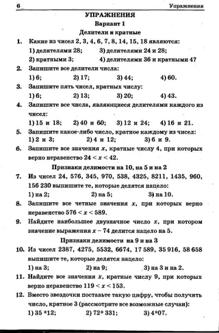 Упражнения
УПРАЖНЕНИЯ
Вариант 1
Делители и кратные
1. Какие из чисел 2, 3, 4, 6, 7, 8,14, 15, 18 являются:
1) делителями 28; 3) делителями 24 и 28;
2) кратными 3; 4) делителями 36 и кратными 4?
2. Запишите все делители числа:
1)6; 2)17; 3)44; 4)60.
3. Запишите пять чисел, кратных числу:
1)6; 2)13; 3)20; 4)43.
4. Запишите все числа, являющиеся делителями каждого из
чисел:
1) 15 и 18; 2) 40 и 60; 3) 12 и 24; 4) 16 и 21.
5. Запишите какое-либо число, кратное каждому из чисел:
1)2 и 3; 2)4 и 12; 3)6 и 9.
6. Запишитевсезначения х, кратные числу 4, при которых
верно неравенство 24 < х < 42.
Признаки делимости на 10, на 5 и на 2
7. Из чисел 24, 576, 345, 970, 538, 4325, 8211, 1435, 960,
156 230 выпишите те, которые делятся надело:
1) на 2; 2) на 5; 3) на 10.
8. Запишитевсе четные значения х, при которых верно
неравенство 576 < х < 589.
9. Найдите наибольшее двузначное число х, при котором
значение выражения х - 74 делится надело на 5.
Признаки делимости на 9 и на 3
10* Из чисел 2387, 4275, 5532, 6674, 17 589, 35 916, 58 658
выпишите те, которые делятся нацело:
1)наЗ; 2) на 9; 3) на Зина 2.
11. Найдите все значения х, кратные числу 9, при которых
верно неравенство 119 < х < 153.
12. Вместо звездочки поставьте такую цифру, чтобы получить
число, кратное 3 (рассмотрите все возможные случаи):
1)35*12; 2)72*331; 3)4*07.
 