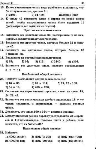 Вариант 2 33
13. Какое наименьшее число надо дрибавить к данному, что­
бы получить число, кратное 9:
1)3191; 2)24 819; 3)30 025 003?
14. К числу 42 допишите слеваи справа по одной цифре
такой, чтобы получившееся число было кратным 15
(рассмотрите все возможные случаи).
Простые и составные числа
15. Запишите все делители числа 63, подчеркните те из них,
которые являются простыми числами.
16. Запишите все простые числа, которые больше 32 и мень­
ше 45.
17. Запишите всесоставные числа, которые больше 26
и меньше 38.
18. Разложите на простые множители число:
1)28; 2)16; 3)112; 4)2340; 5)4356.
19. Запишите все делители числа, равного произведению
3•7 •7 •11.
Наибольший общий делитель
20. Найдите наибольший общий делитель чисел:
1) 16 и 36; 3) 76 и 114; 5) 27, 72 и 108.
2) 54 и 18; 4) 480 и 288;
21. Составьте все пары взаимно простых чисел из чисел 15,
24, 28, 49.
22. Запишите все неправильные дроби с числителем 18, у ко­
торых числитель и знаменатель — взаимно простые
числа.
23. Докажите, что числа 969 и 364 — взаимно простые.
24. Между школами района поровну распределили 78 ксерок­
сов и 117 компьютеров. Сколько школ в районе, если
известно, что их больше 35?
Наименьшее общее кратное
25. Найдите:
1) НОК (16; 24); 3) НОК (9; 20); 5) НОК (480; 720);
2) НОК (6; 18); 4) НОК (70; 98); 6) НОК (16; 20; 24).
 