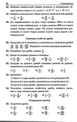 34 Упражнения
26. Найдите наибольший общий делитель и наименьшее об­
щее кратное чисел а и Ъ, если а = 3*52-72 и Ь= 23-5-7.
27. Найдите наименьшее общее кратное знаменателей дробей:
П 7 и 9 • 1& „ I I
1 ] 15 И 20’ 2) 65 И 52’
28. На соревнованиях по бегу через каждые 300 м от места
старта стоит наблюдатель, а через каждые 800 м от места
старта можно попить воды. На каком наименьшем рас­
стоянии от места старта можно попить воды рядом с на­
блюдателем?
Основное свойство дроби
29. Разделите на 6 числитель и знаменатель каждой из дробей
60 ’ 42 ’ 78 ’ 150 ’ ®апишите соответствующие равенства.
30. Запишите три дроби, равные ^ .
31. Какие из данных равенств неверны:
I 2 —16 . о 5 _ 45 . о 56 7 . 63 _ 7 о
' 3 24’ 1 7 56’ ] 72 9 ’ } 81 8 '
32. Каждую из данных дробей замените равной ей дробью,
знаменатель которой равен 56:
1 ) ^ 2 ) 4 ; 8) 4) А ; 5 )| .
33. Запишите:
1) число 1 в виде дроби, знаменатель которой равен 28;
2) число 9 в виде дроби, знаменатель которой равен 11;
3) число 5 в виде дроби, знаменатель которой равен 7.
34. Пользуясь основным свойством дроби, найдите значе­
ние а, при котором верно равенство:
II а _ 8 . о 7_—56 . оч 1._ 9 . лч 27 _ а_
' б 48’ ’ а 40 ’ ’ 7 а ’ 'б З 7 '
Сокращение дробей
35. Сократите дробь:
1ч 5 . 04 14 . сч 32 . п 72 .
 