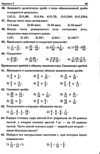Вариант 2 35
36. Запишите десятичную дробь в виде обыкновенной дроби
и сократите результат:
1)0,2; 2)0,88; 3)0,64; 4)0,78; 5)0,256; 6)0,3264.
37. Какую часть часа составляют:
1) 3 мин; 2) 20 мин; 3) 48 мин; 4) 50 мин?
38. Какую часть развернутого угла составляет угол,
градусная мера которого равна:
1)9°; 2)10°; 3)36°; 4)84°; 5)105°?
39. Выполните действия и сократите результат:
" Т Е +Г5 -' 2* 4б~4б; 3>5й +3& ; 4>171 г 9§ -
•40. Сократите:
1 ) 9 0 6 . о 8-28 . оч 2-3-5 . ^ 7-13-7-2
8-27 .’ ' 35-12’ 4-9-25 ’ _ 35-9 +35-2 *
Приведение дробей к общему знаменателю. Сравнение дробей
41. Приведите к наименьшему общему знаменателю дроби:
3) 5
9 И 27 5
5) 2
15
и 5 .
18 ’
2 ) ! и п ;
4) 3
8 * 5 *
6)
2
9 ’
3
4
Сравните дроби:
1 ) 1 и й ;
7 26 13
3) 5
16 И 20;
5) 5
12
и _8_.
1 5 ’
’ 24 8
4)
4
9
и § ; 6)
11
42
и 7
24 '
43. Расположите в порядке убывания числа:
п ! 2 1 13. 91| 5 3 1
' 10 ’ 3 ’ 2 ’ 1 5 ’ } 4 ’ 6 ’ 8 ’ 12 ‘
44. Первую головку сыра массой 9 кг разрезали на 16 равных
частей, а вторую головку массой 7 кг — на 10 равных
частей. Часть какой головки сыра — первой или второй —
имеет большую массу?
45. Найдите все натуральные значения с, при которых верно
неравенство:
7 ^ с ^ 1 . о ч 1 < _ с _ ^ 2
 
